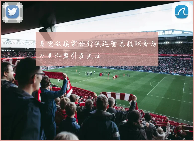 基德欲接掌独行侠运营总裁职务乌杰里加盟引发关注