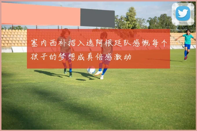 塞内西补招入选阿根廷队感慨每个孩子的梦想成真倍感激动