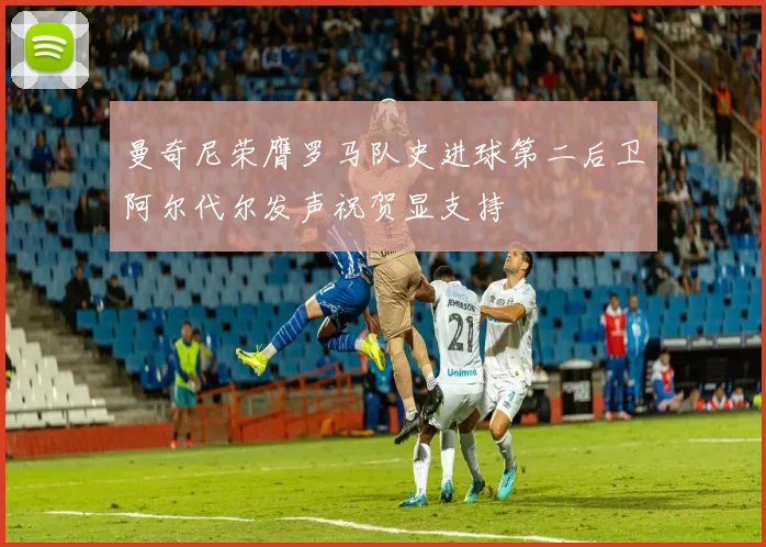 曼奇尼荣膺罗马队史进球第二后卫阿尔代尔发声祝贺显支持