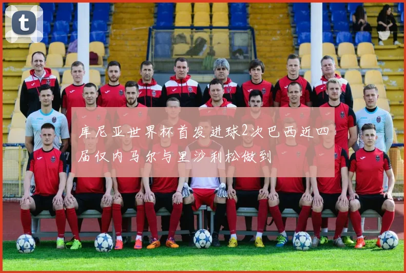 库尼亚世界杯首发进球2次巴西近四届仅内马尔与里沙利松做到