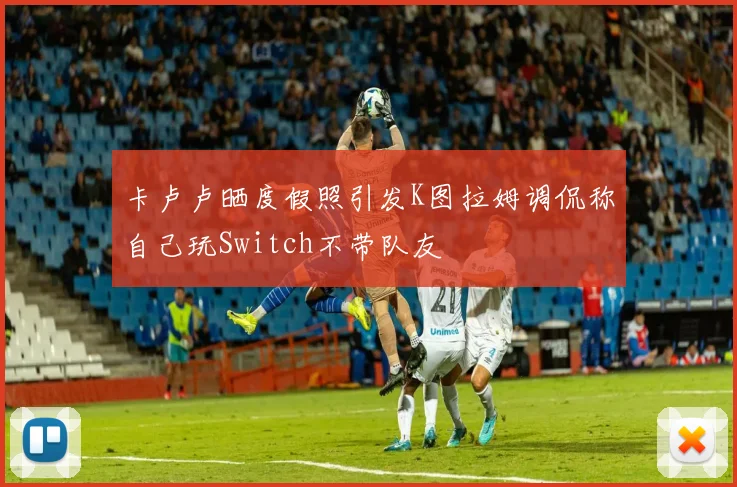 卡卢卢晒度假照引发K图拉姆调侃称自己玩Switch不带队友