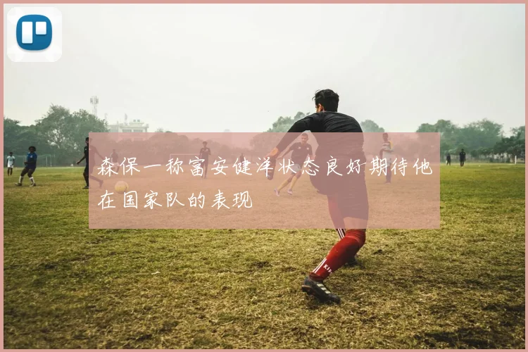 森保一称富安健洋状态良好期待他在国家队的表现