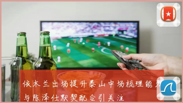 依木兰出场提升泰山中场梳理能力与陈泽仕默契配合引关注