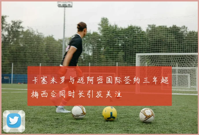 卡塞米罗与迈阿密国际签约三年超梅西合同时长引发关注