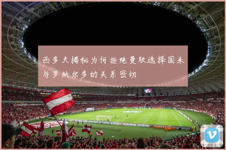 西多夫揭秘为何拒绝曼联选择国米与罗纳尔多的关系密切
