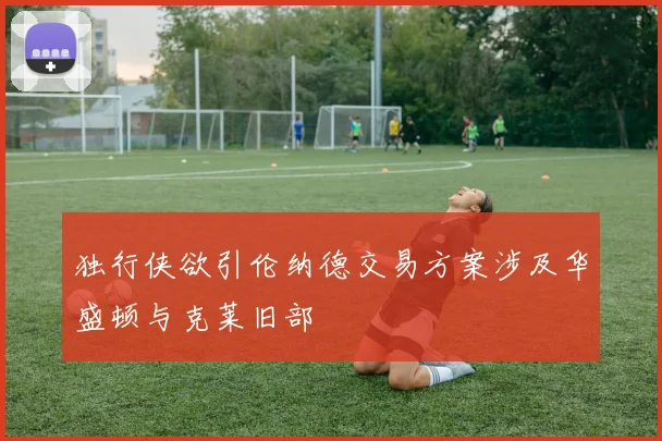独行侠欲引伦纳德交易方案涉及华盛顿与克莱旧部