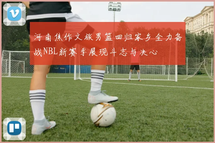 河南焦作文旅男篮回归家乡全力备战NBL新赛季展现斗志与决心