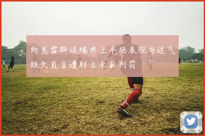约克雷斯谈瑞典上半场表现与运气缺失直言遭肘击未获判罚