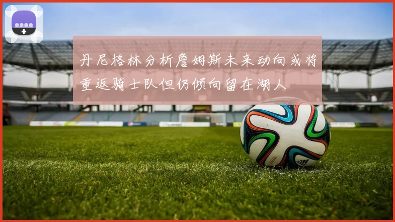 丹尼格林分析詹姆斯未来动向或将重返骑士队但仍倾向留在湖人
